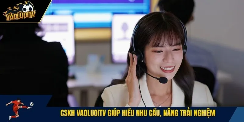 CSKH Vaoluoitv giúp hiểu nhu cầu, nâng trải nghiệm 